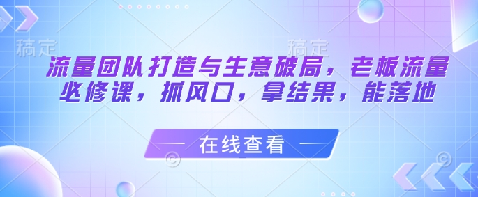 流量团队打造与生意破局，老板流量必修课，抓风口，拿结果，能落地-4158创业网