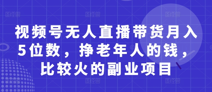 视频号无人直播带货月入5位数，挣老年人的钱，比较火的副业项目-4158创业网