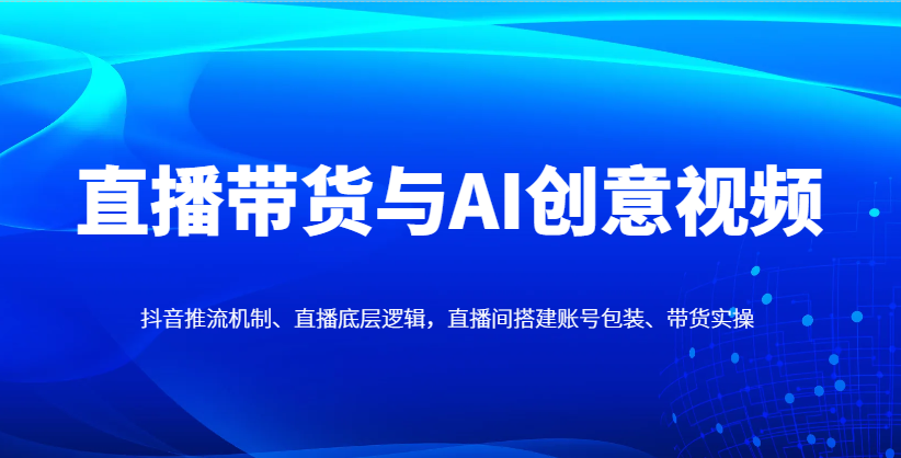 直播带货与AI创意视频，抖音推流机制、直播底层逻辑，直播间搭建账号包装、带货实操-4158创业网