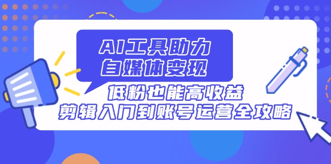 AI工具助力自媒体变现，低粉也能高收益，剪辑入门到账号运营全攻略-4158创业网