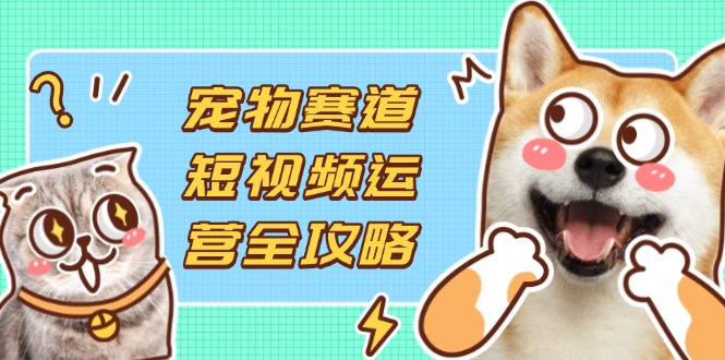 宠物赛道短视频运营全攻略，选品拍摄剪辑实操，实现流量到收益转化-4158创业网