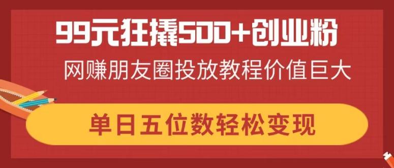 99元狂撬500+创业粉，网赚朋友圈投放教程价值巨大，单日五位数轻松变现-4158创业网