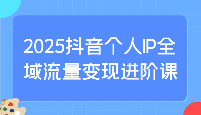 2025抖音个人IP全域流量变现进阶课：选爆品、抖音付费投流、千川投流实操及优化等-4158创业网