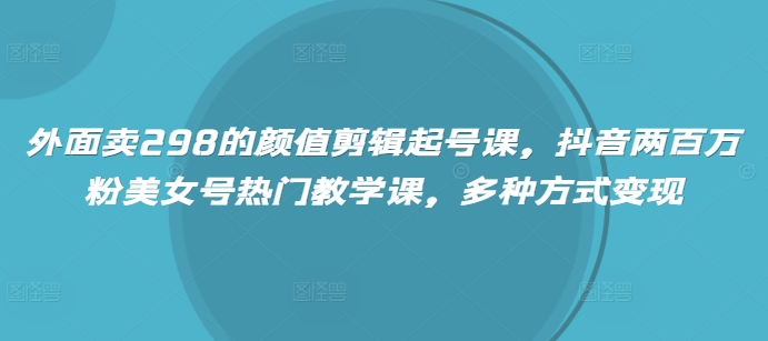 外面卖298的颜值剪辑起号课，抖音两百万粉美女号热门教学课，多种方式变现-4158创业网