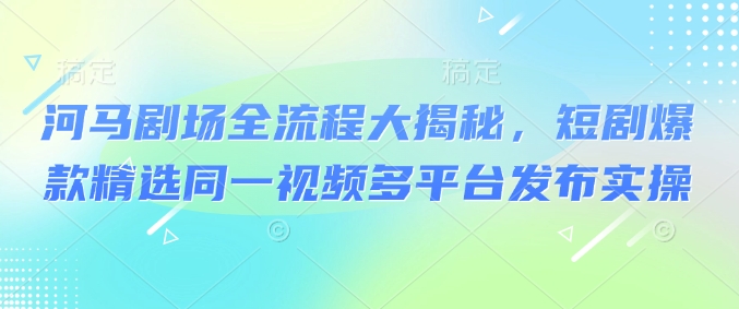河马剧场全流程大揭秘，短剧爆款精选同一视频多平台发布实操-4158创业网