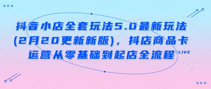 抖音小店全套玩法5.0最新玩法(2月20更新新版)，抖店商品卡运营从零基础到起店全流程-4158创业网