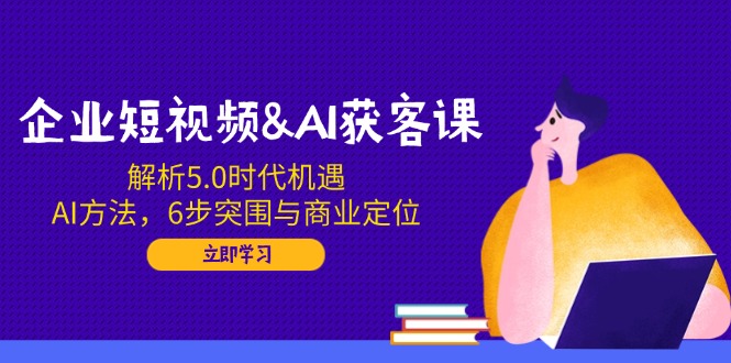 企业短视频&AI获客课：解析5.0时代机遇，AI方法，6步突围与商业定位-4158创业网
