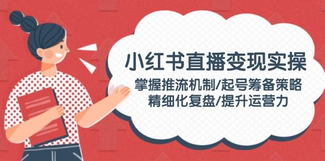 小红书直播变现实操：掌握推流机制/起号筹备策略/精细化复盘/提升运营力-4158创业网