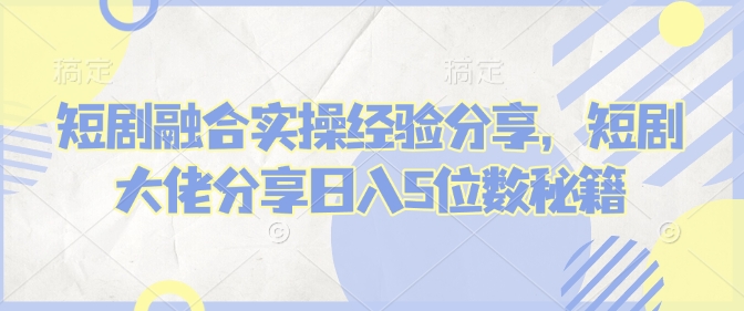 短剧融合实操经验分享，短剧大佬分享日入5位数秘籍-4158创业网