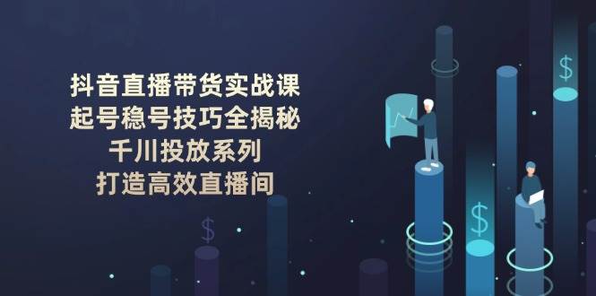 抖音直播带货实战课：起号稳号技巧全揭秘, 千川投放系列, 打造高效直播间-4158创业网