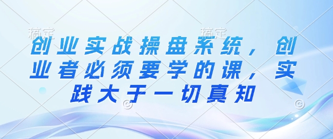 创业实战操盘系统，创业者必须要学的课，实践大于一切真知-4158创业网