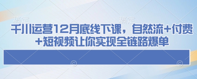 千川运营12月底线下课，自然流+付费+短视频让你实现全链路爆单-4158创业网