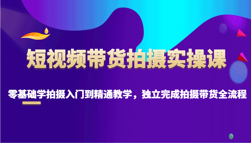 短视频带货拍摄实操课，零基础学拍摄入门到精通教学，独立完成拍摄带货全流程-4158创业网