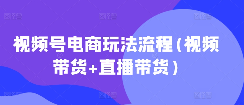 视频号电商玩法流程，视频带货+直播带货【更新2025年1月】-4158创业网