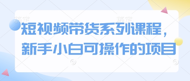 短视频带货系列课程，新手小白可操作的项目-4158创业网