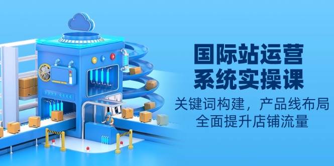 （13967期）国际站运营系统实操课：关键词构建，产品线布局，全面提升店铺流量-4158创业网