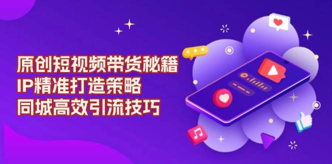 （13939期）原创 短视频带货秘籍，IP精准打造策略，同城高效引流技巧-4158创业网