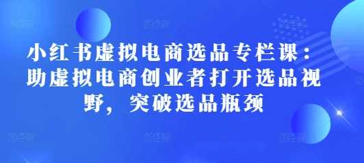 小红书虚拟电商选品专栏课：助虚拟电商创业者打开选品视野，突破选品瓶颈-4158创业网