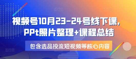 视频号10月23-24号线下课，PPt照片整理+课程总结，包含选品投流短视频等核心内容-4158创业网