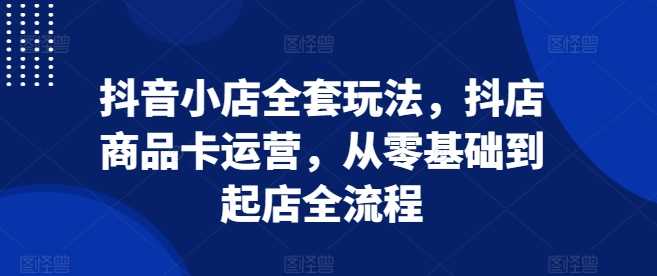 抖音小店全套玩法，抖店商品卡运营，从零基础到起店全流程-4158创业网