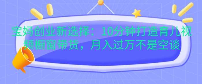 宝妈创业新选择：10分钟打造育儿视频橱窗带货，月入过W不是空谈【揭秘】-4158创业网