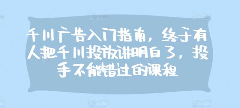 千川广告入门指南，终于有人把千川投放讲明白了，投手不能错过的课程-4158创业网