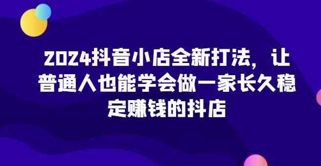 2024抖音小店全新打法，让普通人也能学会做一家长久稳定赚钱的抖店（更新）-4158创业网
