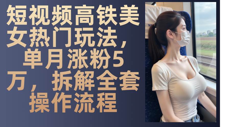 （13318期）短视频高铁美女热门玩法，单月涨粉5万，拆解全套操作流程-4158创业网