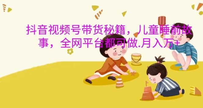 抖音视频号带货秘籍，儿童睡前故事，全网平台都可做，月入过W【揭秘】-4158创业网