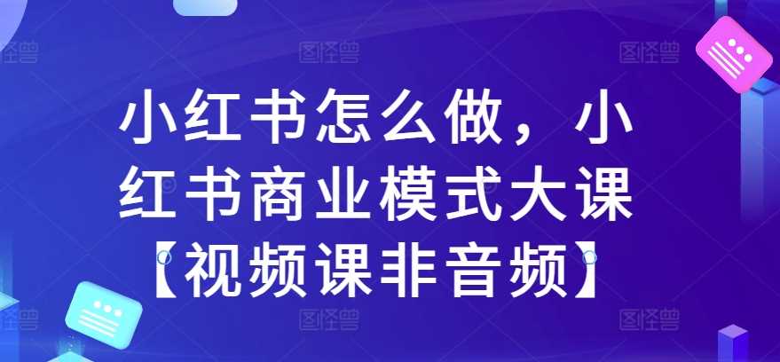 小红书怎么做，小红书商业模式大课【视频课非音频】-4158创业网
