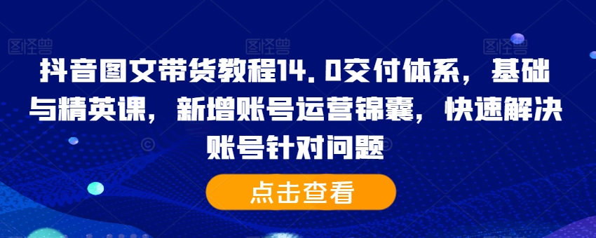 抖音图文带货教程14.0交付体系，基础与精英课，新增账号运营锦囊，快速解决账号针对问题-4158创业网