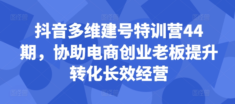 抖音多维建号特训营44期，协助电商创业老板提升转化长效经营-4158创业网