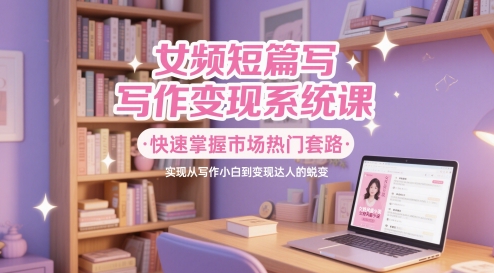 女频短篇写作变现系统课，快速掌握市场热门套路，实现从写作小白到变现达人的蜕变-4158创业网