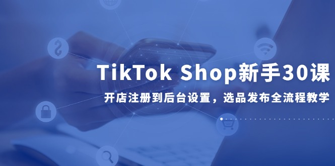 TikTok Shop新手30课，开店注册到后台设置，选品发布全流程教学-4158创业网